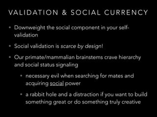 VA L I D AT I O N & S O C I A L C U R R E N C Y
• Downweight the social component in your self-
validation
• Social validation is scarce by design!
• Our primate/mammalian brainstems crave hierarchy
and social status signaling
• necessary evil when searching for mates and
acquiring social power
• a rabbit hole and a distraction if you want to build
something great or do something truly creative
 