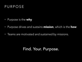 P U R P O S E
• Purpose is the why
• Purpose drives and sustains mission, which is the how
• Teams are motivated and sustained by missions.
Find. Your. Purpose.
 