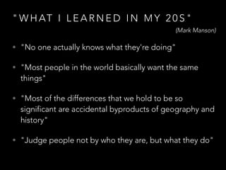 " W H AT I L E A R N E D I N M Y 2 0 S "
• "No one actually knows what they're doing"
• "Most people in the world basically want the same
things"
• "Most of the differences that we hold to be so
significant are accidental byproducts of geography and
history"
• "Judge people not by who they are, but what they do"
(Mark Manson)
 