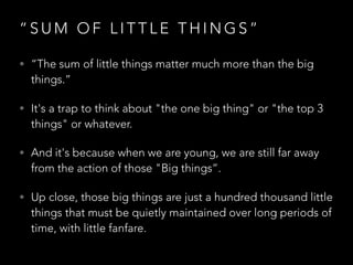 “ S U M O F L I T T L E T H I N G S ”
• “The sum of little things matter much more than the big
things.”
• It's a trap to think about "the one big thing" or "the top 3
things" or whatever.
• And it's because when we are young, we are still far away
from the action of those "Big things”.
• Up close, those big things are just a hundred thousand little
things that must be quietly maintained over long periods of
time, with little fanfare.
 