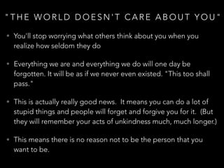 " T H E W O R L D D O E S N ' T C A R E A B O U T Y O U "
• You'll stop worrying what others think about you when you
realize how seldom they do
• Everything we are and everything we do will one day be
forgotten. It will be as if we never even existed. "This too shall
pass."
• This is actually really good news. It means you can do a lot of
stupid things and people will forget and forgive you for it. (But
they will remember your acts of unkindness much, much longer.)
• This means there is no reason not to be the person that you
want to be.
 