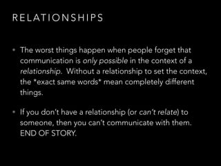 R E L AT I O N S H I P S
• The worst things happen when people forget that
communication is only possible in the context of a
relationship. Without a relationship to set the context,
the *exact same words* mean completely different
things.
• If you don’t have a relationship (or can’t relate) to
someone, then you can’t communicate with them.
END OF STORY.
 