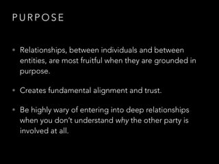 P U R P O S E
• Relationships, between individuals and between
entities, are most fruitful when they are grounded in
purpose.
• Creates fundamental alignment and trust.
• Be highly wary of entering into deep relationships
when you don’t understand why the other party is
involved at all.
 
