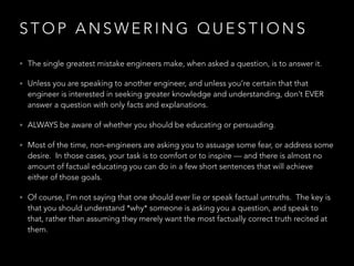 S T O P A N S W E R I N G Q U E S T I O N S
• The single greatest mistake engineers make, when asked a question, is to answer it.
• Unless you are speaking to another engineer, and unless you’re certain that that
engineer is interested in seeking greater knowledge and understanding, don’t EVER
answer a question with only facts and explanations.
• ALWAYS be aware of whether you should be educating or persuading.
• Most of the time, non-engineers are asking you to assuage some fear, or address some
desire.  In those cases, your task is to comfort or to inspire — and there is almost no
amount of factual educating you can do in a few short sentences that will achieve
either of those goals.
• Of course, I’m not saying that one should ever lie or speak factual untruths.  The key is
that you should understand *why* someone is asking you a question, and speak to
that, rather than assuming they merely want the most factually correct truth recited at
them.
 