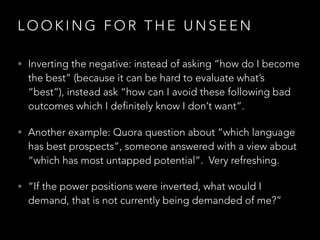 L O O K I N G F O R T H E U N S E E N
• Inverting the negative: instead of asking “how do I become
the best” (because it can be hard to evaluate what’s
“best”), instead ask “how can I avoid these following bad
outcomes which I definitely know I don’t want”.
• Another example: Quora question about “which language
has best prospects”, someone answered with a view about
“which has most untapped potential”.  Very refreshing.
• “If the power positions were inverted, what would I
demand, that is not currently being demanded of me?”
 