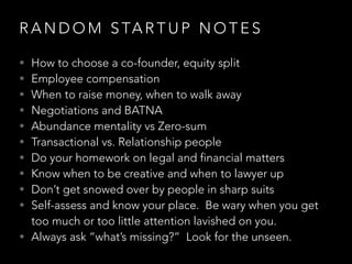 R A N D O M S TA R T U P N O T E S
• How to choose a co-founder, equity split
• Employee compensation
• When to raise money, when to walk away
• Negotiations and BATNA
• Abundance mentality vs Zero-sum
• Transactional vs. Relationship people
• Do your homework on legal and financial matters
• Know when to be creative and when to lawyer up
• Don’t get snowed over by people in sharp suits
• Self-assess and know your place. Be wary when you get
too much or too little attention lavished on you.
• Always ask “what’s missing?” Look for the unseen.
 