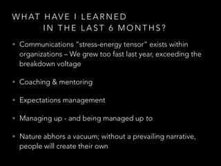 W H AT H AV E I L E A R N E D
I N T H E L A S T 6 M O N T H S ?
• Communications “stress-energy tensor” exists within
organizations – We grew too fast last year, exceeding the
breakdown voltage
• Coaching & mentoring
• Expectations management
• Managing up - and being managed up to
• Nature abhors a vacuum; without a prevailing narrative,
people will create their own
 