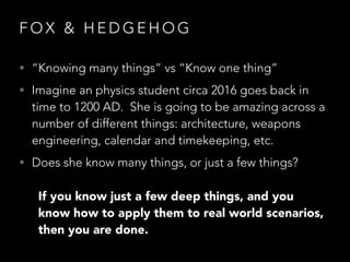 F O X & H E D G E H O G
• “Knowing many things” vs “Know one thing”
• Imagine an physics student circa 2016 goes back in
time to 1200 AD.  She is going to be amazing across a
number of different things: architecture, weapons
engineering, calendar and timekeeping, etc.
• Does she know many things, or just a few things?
If you know just a few deep things, and you
know how to apply them to real world scenarios,
then you are done.
 