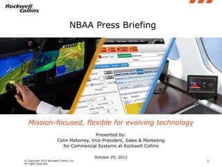 NBAA Press Briefing




   Mission-focused, flexible for evolving technology
                                          Presented by:
                         Colin Mahoney, Vice President, Sales & Marketing
                           for Commercial Systems at Rockwell Collins

                                          October 29, 2012
© Copyright 2012 Rockwell Collins, Inc.                                     1
All rights reserved.
 