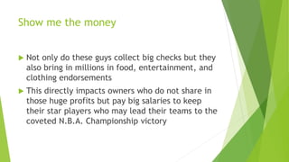Show me the money
 Not only do these guys collect big checks but they
also bring in millions in food, entertainment, and
clothing endorsements
 This directly impacts owners who do not share in
those huge profits but pay big salaries to keep
their star players who may lead their teams to the
coveted N.B.A. Championship victory
 