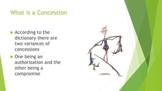 What is a Concession
 According to the
dictionary there are
two variances of
concessions
 One being an
authorization and the
other being a
compromise
 