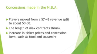 Concessions made in the N.B.A.
 Players moved from a 57-43 revenue split
to about 50-50.
 The length of max contracts shrunk
 Increase in ticket prices and concession
item, such as food and souvenirs
 