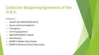 Collective Bargaining Agreement of the
N.B.A.
Consist of :
I. SALARY CAP AND RELATED RULES
II. Escrow and Tax Arrangement
III. Free Agency
IV. Anti Drug Agreement
V. NBA DEVELOPMENT LEAGUE
VI. Miscellaneous
 EXHIBIT A (Rookie Salary Scales)
 EXHIBIT B (Minimum Annual Salary Scale)
 