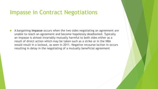 Impasse in Contract Negotiations
 A bargaining impasse occurs when the two sides negotiating an agreement are
unable to reach an agreement and become hopelessly deadlocked. Typically
an impasse is almost invariably mutually harmful to both sides either as a
result of direct action which may be taken such as a strike or in the NBA
would result in a lockout, as seen in 2011. Negative recourse/action in occurs
resulting in delay in the negotiating of a mutually beneficial agreement
 