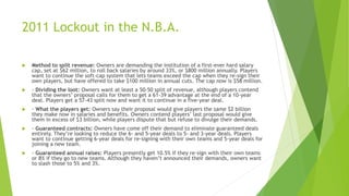2011 Lockout in the N.B.A.
 Method to split revenue: Owners are demanding the institution of a first-ever hard salary
cap, set at $62 million, to roll back salaries by around 33%, or $800 million annually. Players
want to continue the soft-cap system that lets teams exceed the cap when they re-sign their
own players, but have offered to take $100 million in annual cuts. The cap now is $58 million.
 - Dividing the loot: Owners want at least a 50-50 split of revenue, although players contend
that the owners’ proposal calls for them to get a 61-39 advantage at the end of a 10-year
deal. Players get a 57-43 split now and want it to continue in a five-year deal.
 - What the players get: Owners say their proposal would give players the same $2 billion
they make now in salaries and benefits. Owners contend players’ last proposal would give
them in excess of $3 billion, while players dispute that but refuse to divulge their demands.
 - Guaranteed contracts: Owners have come off their demand to eliminate guaranteed deals
entirely. They’re looking to reduce the 6- and 5-year deals to 5- and 3-year deals. Players
want to continue getting 6-year deals for re-signing with their own teams and 5-year deals for
joining a new team.
 - Guaranteed annual raises: Players presently get 10.5% if they re-sign with their own teams
or 8% if they go to new teams. Although they haven’t announced their demands, owners want
to slash those to 5% and 3%.
 