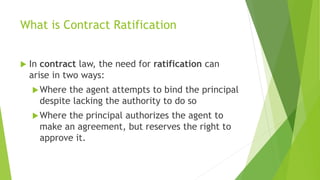 What is Contract Ratification
 In contract law, the need for ratification can
arise in two ways:
Where the agent attempts to bind the principal
despite lacking the authority to do so
Where the principal authorizes the agent to
make an agreement, but reserves the right to
approve it.
 