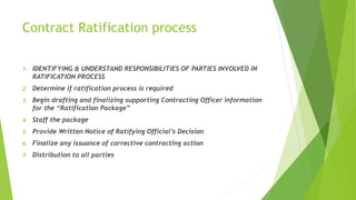 Contract Ratification process
1. IDENTIFYING & UNDERSTAND RESPONSIBILITIES OF PARTIES INVOLVED IN
RATIFICATION PROCESS
2. Determine if ratification process is required
3. Begin drafting and finalizing supporting Contracting Officer information
for the “Ratification Package”
4. Staff the package
5. Provide Written Notice of Ratifying Official’s Decision
6. Finalize any issuance of corrective contracting action
7. Distribution to all parties
 