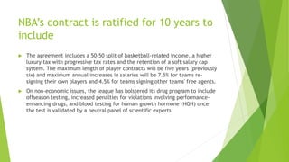 NBA’s contract is ratified for 10 years to
include
 The agreement includes a 50-50 split of basketball-related income, a higher
luxury tax with progressive tax rates and the retention of a soft salary cap
system. The maximum length of player contracts will be five years (previously
six) and maximum annual increases in salaries will be 7.5% for teams re-
signing their own players and 4.5% for teams signing other teams' free agents.
 On non-economic issues, the league has bolstered its drug program to include
offseason testing, increased penalties for violations involving performance-
enhancing drugs, and blood testing for human growth hormone (HGH) once
the test is validated by a neutral panel of scientific experts.
 