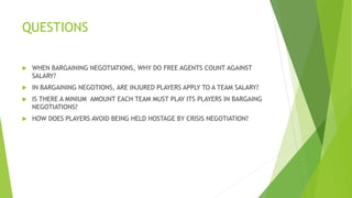 QUESTIONS
 WHEN BARGAINING NEGOTIATIONS, WHY DO FREE AGENTS COUNT AGAINST
SALARY?
 IN BARGAINING NEGOTIONS, ARE INJURED PLAYERS APPLY TO A TEAM SALARY?
 IS THERE A MINIUM AMOUNT EACH TEAM MUST PLAY ITS PLAYERS IN BARGAING
NEGOTIATIONS?
 HOW DOES PLAYERS AVOID BEING HELD HOSTAGE BY CRISIS NEGOTIATION?
 