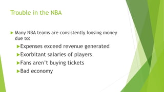 Trouble in the NBA
 Many NBA teams are consistently loosing money
due to:
Expenses exceed revenue generated
Exorbitant salaries of players
Fans aren’t buying tickets
Bad economy
 