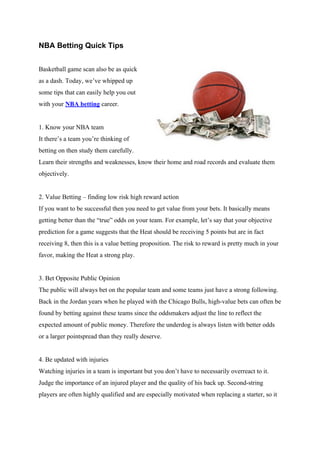NBA Betting Quick Tips


Basketball game scan also be as quick
as a dash. Today, we’ve whipped up
some tips that can easily help you out
with your NBA betting career.


1. Know your NBA team
It there’s a team you’re thinking of
betting on then study them carefully.
Learn their strengths and weaknesses, know their home and road records and evaluate them
objectively.


2. Value Betting – finding low risk high reward action
If you want to be successful then you need to get value from your bets. It basically means
getting better than the “true” odds on your team. For example, let’s say that your objective
prediction for a game suggests that the Heat should be receiving 5 points but are in fact
receiving 8, then this is a value betting proposition. The risk to reward is pretty much in your
favor, making the Heat a strong play.


3. Bet Opposite Public Opinion
The public will always bet on the popular team and some teams just have a strong following.
Back in the Jordan years when he played with the Chicago Bulls, high-value bets can often be
found by betting against these teams since the oddsmakers adjust the line to reflect the
expected amount of public money. Therefore the underdog is always listen with better odds
or a larger pointspread than they really deserve.


4. Be updated with injuries
Watching injuries in a team is important but you don’t have to necessarily overreact to it.
Judge the importance of an injured player and the quality of his back up. Second-string
players are often highly qualified and are especially motivated when replacing a starter, so it
 