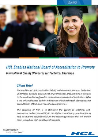 Client Brief
National Board of Accreditation (NBA), India is an autonomous body that
undertakes periodic assessment of professional programmes in various
technicaldisciplinesofferedatvariouslevelsbytechnicalinstitutions.NBA
is the only authorized body in India entrusted with the task of undertaking
accreditationoftechnicaleducationprogrammes.
The objective of NBA is to stimulate the quality of teaching, self-
evaluation, and accountability in the higher education system in order to
help institutions adopt curriculum and teaching practices that will enable
themtoproducehigh-qualityprofessionals.
HCL Enables National Board of Accreditation to Promote
International Quality Standards for Technical Education
Education
 