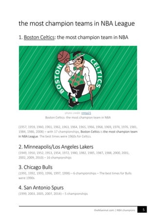 5theMaximal.com | NBA champions
the most champion teams in NBA League
1. Boston Celtics: the most champion team in NBA
photo credit: rmtip21
Boston Celtics: the most champion team in NBA
(1957, 1959, 1960, 1961, 1962, 1963, 1964, 1965, 1966, 1968, 1969, 1974, 1976, 1981,
1984, 1986, 2008) – with 17 championships, Boston Celtics is the most champion team
in NBA League. The best times were 1960s for Celtics.
2. Minneapolis/Los Angeles Lakers
(1949, 1950, 1952, 1953, 1954, 1972, 1980, 1982, 1985, 1987, 1988, 2000, 2001,
2002, 2009, 2010) – 16 championships
3. Chicago Bulls
(1991, 1992, 1993, 1996, 1997, 1998) – 6 championships – The best times for Bulls
were 1990s.
4. San Antonio Spurs
(1999, 2003, 2005, 2007, 2014) – 5 championships
 