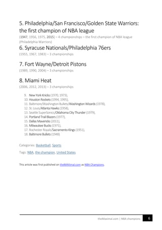 6theMaximal.com | NBA champions
5. Philadelphia/San Francisco/Golden State Warriors:
the first champion of NBA league
(1947, 1956, 1975, 2015) – 4 championships – the first champion of NBA league
(Philadelphia Warriors)
6. Syracuse Nationals/Philadelphia 76ers
(1955, 1967, 1983) – 3 championships
7. Fort Wayne/Detroit Pistons
(1989, 1990, 2004) – 3 championships
8. Miami Heat
(2006, 2012, 2013) – 3 championships
9. NewYorkKnicks(1970,1973),
10. HoustonRockets (1994,1995),
11. Baltimore/Washington Bullets/WashingtonWizards (1978),
12. St.Louis/AtlantaHawks(1958),
13. SeattleSuperSonics/OklahomaCityThunder (1979),
14. PortlandTrailBlazers (1977),
15. DallasMavericks(2011),
16. MilwaukeeBucks (1971),
17. Rochester Royals/SacramentoKings(1951),
18. BaltimoreBullets (1948)
Categories: Basketball, Sports
Tags: NBA, the champion, United States
This article was first published on theMAXimal.com as NBA Champions.
 