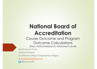National Board of
Accreditation
Course Outcome and Program
Outcome Calculations
(New method Based on Attainment Level)
-By Ravikumar Tiwari,
Assistant Professor,
G.H.Raisoni College of Engineering, Nagpur
e- rravik.tiwari@gmail.com
@RaviTiwari90
 