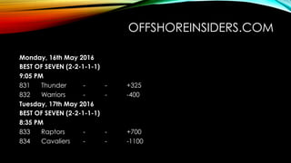 OFFSHOREINSIDERS.COM 
 Monday, 16th May 2016
 BEST OF SEVEN (2-2-1-1-1)
 9:05 PM 
 831  Thunder - - +325
 832  Warriors - - -400
 Tuesday, 17th May 2016
 BEST OF SEVEN (2-2-1-1-1)
 8:35 PM 
 833  Raptors - - +700
 834  Cavaliers - - -1100
 