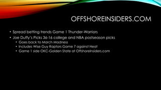 OFFSHOREINSIDERS.COM
• Spread betting trends Game 1 Thunder-Warriors
• Joe Duffy’s Picks 36-16 college and NBA postseason picks
• Goes back to March Madness
• Includes Wise Guy Raptors Game 7 against Heat
• Game 1 side OKC-Golden State at OffshoreInsiders.com
 