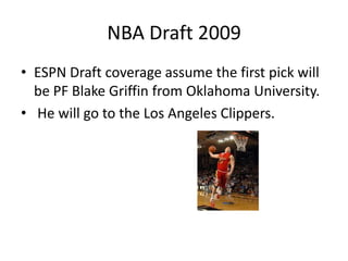 NBA Draft 2009 ESPN Draft coverage assume the first pick will be PF Blake Griffin from Oklahoma University. He will go to the Los Angeles Clippers. 