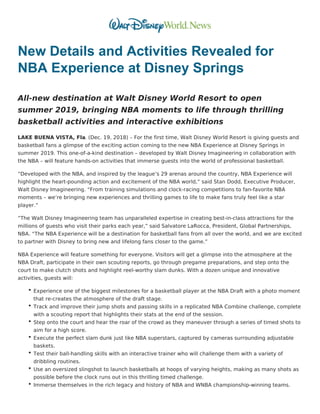 New Details and Activities Revealed for
NBA Experience at Disney Springs
All-new destination at Walt Disney World Resort to open
summer 2019, bringing NBA moments to life through thrilling
basketball activities and interactive exhibitions
LAKE BUENA VISTA, Fla. (Dec. 19, 2018) – For the first time, Walt Disney World Resort is giving guests and
basketball fans a glimpse of the exciting action coming to the new NBA Experience at Disney Springs in
summer 2019. This one-of-a-kind destination – developed by Walt Disney Imagineering in collaboration with
the NBA – will feature hands-on activities that immerse guests into the world of professional basketball.
“Developed with the NBA, and inspired by the league’s 29 arenas around the country, NBA Experience will
highlight the heart-pounding action and excitement of the NBA world,” said Stan Dodd, Executive Producer,
Walt Disney Imagineering. “From training simulations and clock-racing competitions to fan-favorite NBA
moments – we’re bringing new experiences and thrilling games to life to make fans truly feel like a star
player.”
“The Walt Disney Imagineering team has unparalleled expertise in creating best-in-class attractions for the
millions of guests who visit their parks each year,” said Salvatore LaRocca, President, Global Partnerships,
NBA. “The NBA Experience will be a destination for basketball fans from all over the world, and we are excited
to partner with Disney to bring new and lifelong fans closer to the game.”
NBA Experience will feature something for everyone. Visitors will get a glimpse into the atmosphere at the
NBA Draft, participate in their own scouting reports, go through pregame preparations, and step onto the
court to make clutch shots and highlight reel-worthy slam dunks. With a dozen unique and innovative
activities, guests will:
Experience one of the biggest milestones for a basketball player at the NBA Draft with a photo moment
that re-creates the atmosphere of the draft stage.
Track and improve their jump shots and passing skills in a replicated NBA Combine challenge, complete
with a scouting report that highlights their stats at the end of the session.
Step onto the court and hear the roar of the crowd as they maneuver through a series of timed shots to
aim for a high score.
Execute the perfect slam dunk just like NBA superstars, captured by cameras surrounding adjustable
baskets.
Test their ball-handling skills with an interactive trainer who will challenge them with a variety of
dribbling routines.
Use an oversized slingshot to launch basketballs at hoops of varying heights, making as many shots as
possible before the clock runs out in this thrilling timed challenge.
Immerse themselves in the rich legacy and history of NBA and WNBA championship-winning teams.
 