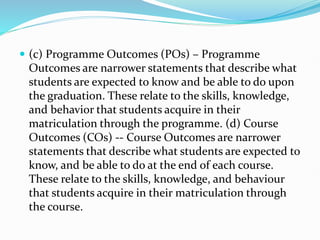  (c) Programme Outcomes (POs) – Programme
Outcomes are narrower statements that describe what
students are expected to know and be able to do upon
the graduation. These relate to the skills, knowledge,
and behavior that students acquire in their
matriculation through the programme. (d) Course
Outcomes (COs) -- Course Outcomes are narrower
statements that describe what students are expected to
know, and be able to do at the end of each course.
These relate to the skills, knowledge, and behaviour
that students acquire in their matriculation through
the course.
 