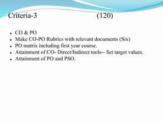 Criteria-3 (120)
 CO & PO
 Make CO-PO Rubrics with relevant documents (Six)
 PO matrix including first year course.
 Attainment of CO- Direct/Indirect tools-- Set target values.
 Attainment of PO and PSO.
 