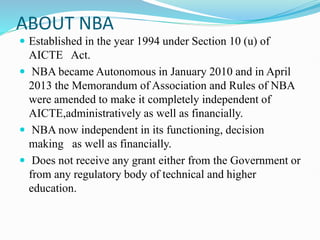 ABOUT NBA
 Established in the year 1994 under Section 10 (u) of
AICTE Act.
 NBA became Autonomous in January 2010 and in April
2013 the Memorandum of Association and Rules of NBA
were amended to make it completely independent of
AICTE,administratively as well as financially.
 NBA now independent in its functioning, decision
making as well as financially.
 Does not receive any grant either from the Government or
from any regulatory body of technical and higher
education.
 