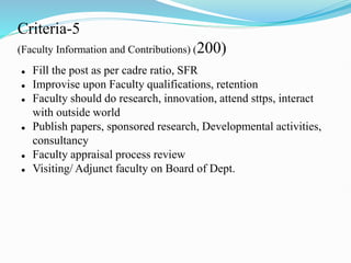 Criteria-5
(Faculty Information and Contributions) (200)
 Fill the post as per cadre ratio, SFR
 Improvise upon Faculty qualifications, retention
 Faculty should do research, innovation, attend sttps, interact
with outside world
 Publish papers, sponsored research, Developmental activities,
consultancy
 Faculty appraisal process review
 Visiting/ Adjunct faculty on Board of Dept.
 