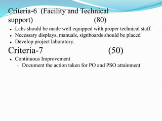 Criteria-6 (Facility and Technical
support) (80)
 Labs should be made well equipped with proper technical staff.
 Necessary displays, manuals, signboards should be placed
 Develop project laboratory.
Criteria-7 (50)
 Continuous Improvement
 Document the action taken for PO and PSO attainment
 