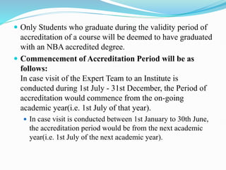  Only Students who graduate during the validity period of
accreditation of a course will be deemed to have graduated
with an NBA accredited degree.
 Commencement of Accreditation Period will be as
follows:
In case visit of the Expert Team to an Institute is
conducted during 1st July - 31st December, the Period of
accreditation would commence from the on-going
academic year(i.e. 1st July of that year).
 In case visit is conducted between 1st January to 30th June,
the accreditation period would be from the next academic
year(i.e. 1st July of the next academic year).
 