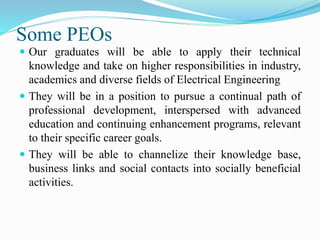 Some PEOs
 Our graduates will be able to apply their technical
knowledge and take on higher responsibilities in industry,
academics and diverse fields of Electrical Engineering
 They will be in a position to pursue a continual path of
professional development, interspersed with advanced
education and continuing enhancement programs, relevant
to their specific career goals.
 They will be able to channelize their knowledge base,
business links and social contacts into socially beneficial
activities.
 