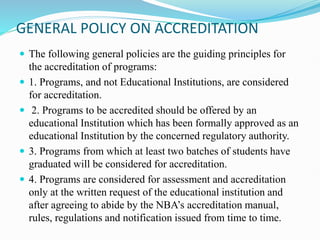 GENERAL POLICY ON ACCREDITATION
 The following general policies are the guiding principles for
the accreditation of programs:
 1. Programs, and not Educational Institutions, are considered
for accreditation.
 2. Programs to be accredited should be offered by an
educational Institution which has been formally approved as an
educational Institution by the concerned regulatory authority.
 3. Programs from which at least two batches of students have
graduated will be considered for accreditation.
 4. Programs are considered for assessment and accreditation
only at the written request of the educational institution and
after agreeing to abide by the NBA’s accreditation manual,
rules, regulations and notification issued from time to time.
 