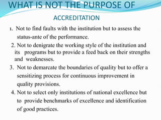 WHAT IS NOT THE PURPOSE OF
ACCREDITATION
1. Not to find faults with the institution but to assess the
status-ante of the performance.
2. Not to denigrate the working style of the institution and
its programs but to provide a feed back on their strengths
and weaknesses.
3. Not to demarcate the boundaries of quality but to offer a
sensitizing process for continuous improvement in
quality provisions.
4. Not to select only institutions of national excellence but
to provide benchmarks of excellence and identification
of good practices.
 