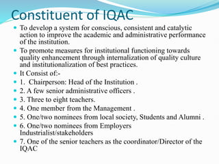 Constituent of IQAC
 To develop a system for conscious, consistent and catalytic
action to improve the academic and administrative performance
of the institution.
 To promote measures for institutional functioning towards
quality enhancement through internalization of quality culture
and institutionalization of best practices.
 It Consist of:-
 1. Chairperson: Head of the Institution .
 2. A few senior administrative officers .
 3. Three to eight teachers.
 4. One member from the Management .
 5. One/two nominees from local society, Students and Alumni .
 6. One/two nominees from Employers
Industrialist/stakeholders
 7. One of the senior teachers as the coordinator/Director of the
IQAC
 