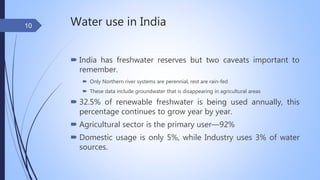 Water use in India
 India has freshwater reserves but two caveats important to
remember.
 Only Northern river systems are perennial, rest are rain-fed
 These data include groundwater that is disappearing in agricultural areas
 32.5% of renewable freshwater is being used annually, this
percentage continues to grow year by year.
 Agricultural sector is the primary user—92%
 Domestic usage is only 5%, while Industry uses 3% of water
sources.
10
 