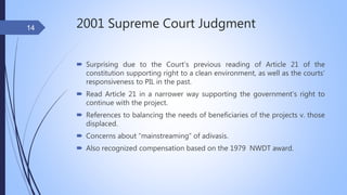 2001 Supreme Court Judgment
 Surprising due to the Court’s previous reading of Article 21 of the
constitution supporting right to a clean environment, as well as the courts’
responsiveness to PIL in the past.
 Read Article 21 in a narrower way supporting the government’s right to
continue with the project.
 References to balancing the needs of beneficiaries of the projects v. those
displaced.
 Concerns about “mainstreaming” of adivasis.
 Also recognized compensation based on the 1979 NWDT award.
14
 