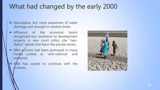 What had changed by the early 2000
 Speculative, but more awareness of water
shortage and drought in western India.
 Affluence of the economic boom
recognized less resistance to development
projects in new court critics cite “neo-
liberal” trends that favor the private sector.
 NBA activists had been portrayed in many
media outlets as “anti-national” and
extremist.
 NBA has vowed to continue with the
protests.
15
 