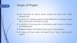 Scope of Project
 Has increased at various points during the period b/w 1970s
through now
 Consists of a complex project to build 3000 dams, including 3 major
dams, along with a network of canals
 Is justified on the grounds of eliminating water scarcity in Gujarat
and Maharashtra
 Madhya Pradesh most likely to face costs of submergence
 In theory, all three states will benefit from “clean” hydro-electric
project
6
 