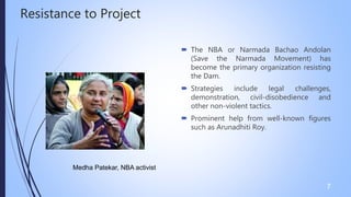 Resistance to Project
 The NBA or Narmada Bachao Andolan
(Save the Narmada Movement) has
become the primary organization resisting
the Dam.
 Strategies include legal challenges,
demonstration, civil-disobedience and
other non-violent tactics.
 Prominent help from well-known figures
such as Arunadhiti Roy.
7
Medha Patekar, NBA activist
 