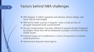 Factors behind NBA challenges
 Will displace 3 million peasants and adivasis whose villages and
farms will be submerged.
 Will not fix water scarcity in Gujarat—only a small portion of
drought-impacted lands would benefit.
 No just compensation has been offered to people already displaced
by project, those who will be displaced as project continues will face
similar issues.
 Cultural impact of re-settlement is a form of supression of adivasi
cultural practices.
 Government disputes these figures.
8
 
