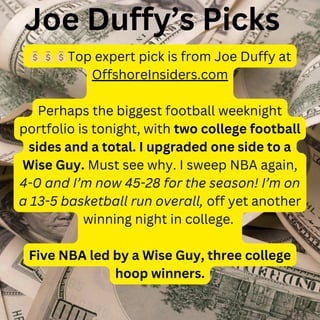 💰💰💰Top expert pick is from Joe Duffy at
OffshoreInsiders.com
Perhaps the biggest football weeknight
portfolio is tonight, with two college football
sides and a total. I upgraded one side to a
Wise Guy. Must see why. I sweep NBA again,
4-0 and I’m now 45-28 for the season! I’m on
a 13-5 basketball run overall, off yet another
winning night in college.
Five NBA led by a Wise Guy, three college
hoop winners.
Joe Duffy’s Picks
 